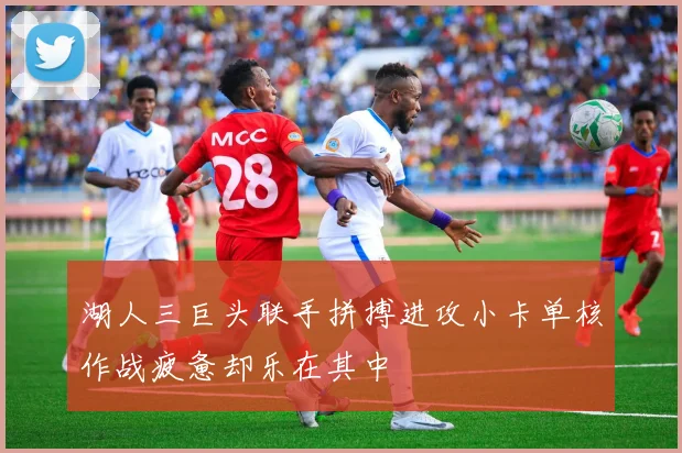 湖人三巨头联手拼搏进攻小卡单核作战疲惫却乐在其中