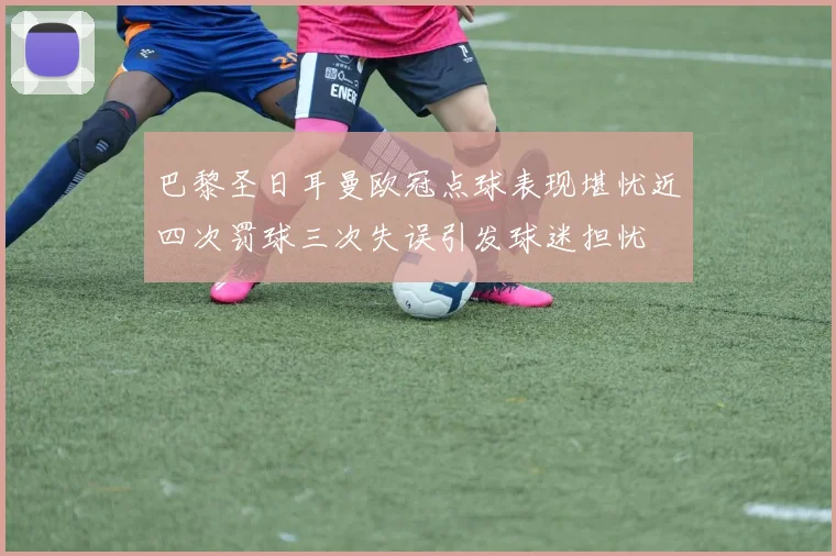 巴黎圣日耳曼欧冠点球表现堪忧近四次罚球三次失误引发球迷担忧