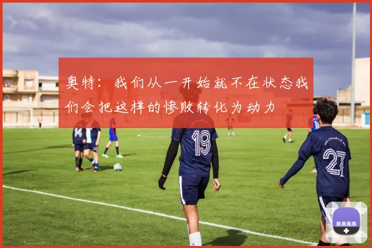 奥特：我们从一开始就不在状态我们会把这样的惨败转化为动力