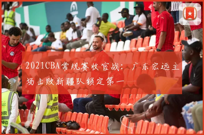 2021CBA常规赛收官战：广东宏远主场击败新疆队锁定第一